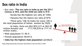 Sex ratio in India
• Sex ratio -The sex ratio in India as per the 2011
Census is 943, and the child sex ratio is 919.
-Kerala has the highest sex ratio of 1084, and
-Haryana has the lowest sex ratio of 879.
-There were 108.18 males for every 100 in
the total population of Indian women by 2020.
-In India, there are 662,903,415 or 662.90
million females and 717,100,970 or 717.10
million males.
• Male population 51.96 %
• Female population 48.04 %.
• India has the highest male population worldwide.
https://byjusexamprep.com/upsc-exam/what-is-the-sex-ratio-in-india
 