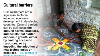 Cultural barriers
Cultural barriers are a
significant factor in
impeding economic
development in developing
countries. Cultural barriers
can be defined as the
cultural norms, practices,
and beliefs that hinder
economic growth, either
by limiting access to
resources, or by
impeding the adoption of
new technologies or
practices. –Ex. Temple in
 