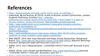 References
• https://byjusexamprep.com/upsc-exam/social-issues-in-india#toc-1
• Gadanayak, BB and Routray, JK (2010), A path to Disaster resilient Communities, Lambert
Academic Publishing, Germany https://www.lap-
publishing.com/catalog/details/store/hu/book/978-3-8433-6666-3/a-path-to-
disaster-resilient-communities?search=Bibhuti%20Bhusan%20Gadanayak
• https://www.studysmarter.co.uk/explanations/geography/changing-economic-
world/social-development-of-
india/#:~:text=Social%20development%20is%20measured%20through,the%20way%20socie
ty%20is%20changing.
• https://www.worldbank.org/en/news/press-release/2023/04/04/indian-economy-
continues-to-show-resilience-amid-global-uncertainties
• ADB-UNICEF. 2010. Non-State Education and Public-Private Partnerships. Background
Report. http://www.adb.org/documents/events/201O/ADB-UNICEF-Regional-Workshop/
Education-background-paper.pdf Accessed in June 20 11.
• IGNOU. 2010. Unit 3 Marginalization. 12345678913492311IUnit3.pdf-Accessed in June
201 1.
• IGNOU. 2010a. Unit 2 Health and Development. http://www.egyankosh.ac.in/bitstread
123456789/34934/1/Unit2.pdf -Accessed in June 201 1.
 