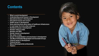 Contents
• What is social development
• Understanding social issues in Development
• Educational Issues in Development
• Educational issues and concern
• Health issues in development
• Some alarming facts about status of healthcare infrastructure
in rural areas vis- A-vis urban areas are
• Nutritional issues in development
• Nutrition status in India
• Nutrition and SDG
• Gender issues in development
• Sex ration in India
• Issues of marginalization and eexclusion in development
• The Most Vulnerable Marginalized and Excluded Groups
• Cultural issues in development
• Cultural barriers
• Role of developmental professionals
• Thank U
 