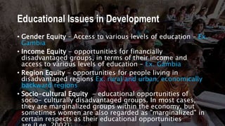 Educational Issues in Development
• Gender Equity – Access to various levels of education – Ex.
Gambia
• Income Equity - opportunities for financially
disadvantaged groups, in terms of their income and
access to various levels of education – Ex. Gambia
• Region Equity - opportunities for people living in
disadvantaged regions Ex. rural and urban, economically
backward regions
• Socio-cultural Equity - educational opportunities of
socio- culturally disadvantaged groups. In most cases,
they are marginalized groups within the economy, but
sometimes women are also regarded as "marginalized" in
certain respects as their educational opportunities
 