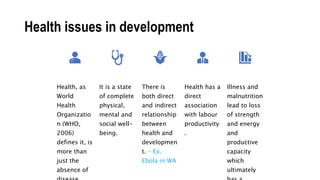 Health issues in development
Health, as
World
Health
Organizatio
n (WHO,
2006)
defines it, is
more than
just the
absence of
It is a state
of complete
physical,
mental and
social well-
being.
There is
both direct
and indirect
relationship
between
health and
developmen
t. – Ex.
Ebola in WA
Health has a
direct
association
with labour
productivity
.
Illness and
malnutrition
lead to loss
of strength
and energy
and
productive
capacity
which
ultimately
 