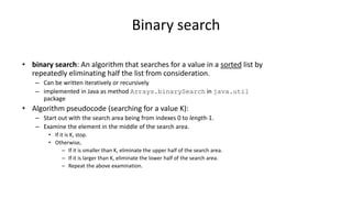 Binary search
• binary search: An algorithm that searches for a value in a sorted list by
repeatedly eliminating half the list from consideration.
– Can be written iteratively or recursively
– implemented in Java as method Arrays.binarySearch in java.util
package
• Algorithm pseudocode (searching for a value K):
– Start out with the search area being from indexes 0 to length-1.
– Examine the element in the middle of the search area.
• If it is K, stop.
• Otherwise,
– If it is smaller than K, eliminate the upper half of the search area.
– If it is larger than K, eliminate the lower half of the search area.
– Repeat the above examination.
 