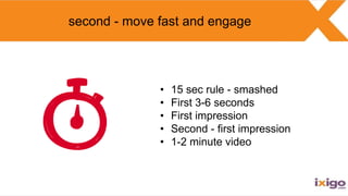 second - move fast and engage
• 15 sec rule - smashed
• First 3-6 seconds
• First impression
• Second - first impression
•...