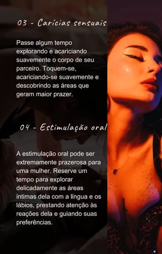 03 - Carícias sensuais
04 - Estimulação oral
A estimulação oral pode ser
extremamente prazerosa para
uma mulher. Reserve um
tempo para explorar
delicadamente as áreas
íntimas dela com a língua e os
lábios, prestando atenção às
reações dela e guiando suas
preferências.
Passe algum tempo
explorando e acariciando
suavemente o corpo de seu
parceiro. Toquem-se,
acariciando-se suavemente e
descobrindo as áreas que
geram maior prazer.
 