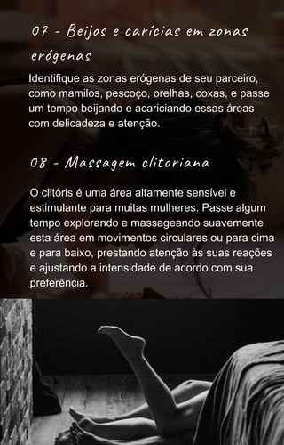 07 - Beijos e carícias em zonas
erógenas
08 - Massagem clitoriana
Identifique as zonas erógenas de seu parceiro,
como mamilos, pescoço, orelhas, coxas, e passe
um tempo beijando e acariciando essas áreas
com delicadeza e atenção.
O clitóris é uma área altamente sensível e
estimulante para muitas mulheres. Passe algum
tempo explorando e massageando suavemente
esta área em movimentos circulares ou para cima
e para baixo, prestando atenção às suas reações
e ajustando a intensidade de acordo com sua
preferência.
 