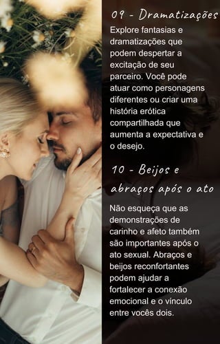 09 - Dramatizações
10 - Beijos e
abraços após o ato
Não esqueça que as
demonstrações de
carinho e afeto também
são importantes após o
ato sexual. Abraços e
beijos reconfortantes
podem ajudar a
fortalecer a conexão
emocional e o vínculo
entre vocês dois.
Explore fantasias e
dramatizações que
podem despertar a
excitação de seu
parceiro. Você pode
atuar como personagens
diferentes ou criar uma
história erótica
compartilhada que
aumenta a expectativa e
o desejo.
 