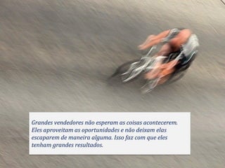 Grandes vendedores não esperam as coisas acontecerem.
Eles aproveitam as oportunidades e não deixam elas
escaparem de maneira alguma. Isso faz com que eles
tenham grandes resultados.
 