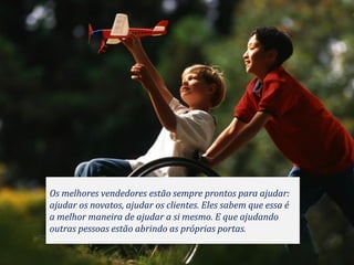 Os melhores vendedores estão sempre prontos para ajudar:
ajudar os novatos, ajudar os clientes. Eles sabem que essa é
a melhor maneira de ajudar a si mesmo. E que ajudando
outras pessoas estão abrindo as próprias portas.
 
