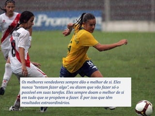 Os melhores vendedores sempre dão o melhor de si. Eles
nunca “tentam fazer algo”, ou dizem que vão fazer só o
possível em suas tarefas. Eles sempre doam o melhor de si
em tudo que se propõem a fazer. É por isso que têm
resultados extraordinários.
 