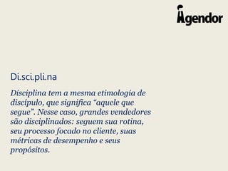 Di.sci.pli.na
Disciplina tem a mesma etimologia de
discípulo, que significa “aquele que
segue”. Nesse caso, grandes vendedores
são disciplinados: seguem sua rotina,
seu processo focado no cliente, suas
métricas de desempenho e seus
propósitos.
 