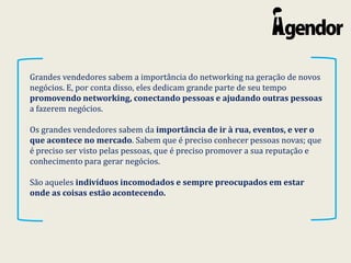 Grandes vendedores sabem a importância do networking na geração de novos
negócios. E, por conta disso, eles dedicam grande parte de seu tempo
promovendo networking, conectando pessoas e ajudando outras pessoas
a fazerem negócios.
Os grandes vendedores sabem da importância de ir à rua, eventos, e ver o
que acontece no mercado. Sabem que é preciso conhecer pessoas novas; que
é preciso ser visto pelas pessoas, que é preciso promover a sua reputação e
conhecimento para gerar negócios.
São aqueles indivíduos incomodados e sempre preocupados em estar
onde as coisas estão acontecendo.
 