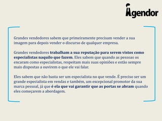 Grandes vendedores sabem que primeiramente precisam vender a sua
imagem para depois vender o discurso de qualquer empresa.
Grandes vendedores trabalham a sua reputação para serem vistos como
especialistas naquilo que fazem. Eles sabem que quando as pessoas os
encaram como especialistas, respeitam mais suas opiniões e estão sempre
mais dispostas a ouvirem o que ele vai falar.
Eles sabem que não basta ser um especialista no que vende. É preciso ser um
grande especialista em vendas e também, um excepcional promotor da sua
marca pessoal, já que é ela que vai garantir que as portas se abram quando
eles começarem a abordagem.
 