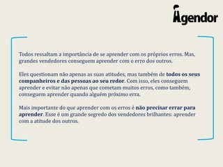 Todos ressaltam a importância de se aprender com os próprios erros. Mas,
grandes vendedores conseguem aprender com o erro dos outros.
Eles questionam não apenas as suas atitudes, mas também de todos os seus
companheiros e das pessoas ao seu redor. Com isso, eles conseguem
aprender e evitar não apenas que cometam muitos erros, como também,
conseguem aprender quando alguém próximo erra.
Mais importante do que aprender com os erros é não precisar errar para
aprender. Esse é um grande segredo dos vendedores brilhantes: aprender
com a atitude dos outros.
 