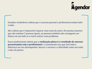 Grandes vendedores sabem que o sucesso pessoal e profissional andam lado-
a-lado.
Eles sabem que é impossível separar uma coisa da outra. Da mesma maneira
que não existem 2 pessoas iguais, as pessoas também não conseguem ser
felizes em um lado se o outro estiver com problema.
Esses profissionais sabem que a realização plena é o resultado do sucesso
pessoal junto com o profissional e, é justamente isso que fará toda a
diferença em seu desempenho: buscar o sucesso e a felicidade como um todo;
e não em partes.
 