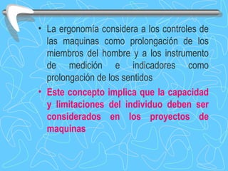La ergonomía considera a los controles de las maquinas como prolongación de los miembros del hombre y a los instrumento de medición e indicadores como prolongación de los sentidos Este concepto implica que la capacidad y limitaciones del individuo deben ser considerados en los proyectos de maquinas 