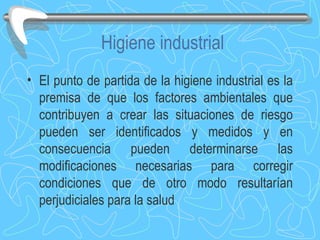 Higiene industrial El punto de partida de la higiene industrial es la premisa de que los factores ambientales que contribuyen a crear las situaciones de riesgo pueden ser identificados y medidos y en consecuencia pueden determinarse las modificaciones necesarias para corregir condiciones que de otro modo resultarían perjudiciales para la salud 