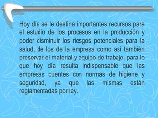 Hoy día se le destina importantes recursos para el estudio de los procesos en la producción y poder disminuir los riesgos potenciales para la salud, de los de la empresa como así también preservar el material y equipo de trabajo, para lo que hoy día resulta indispensable que las empresas cuentes con normas de higiene y seguridad, ya que las mismas están reglamentadas por ley. 