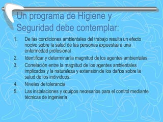 Un programa de Higiene y Seguridad debe contemplar: De las condiciones ambientales del trabajo resulta un efecto nocivo sobre la salud de las personas expuestas a una enfermedad profesional Identificar y determinar la magnitud de los agentes ambientales  Correlación entre la magnitud de los agentes ambientales implicados y la naturaleza y extensión de los daños sobre la salud de los individuos. Niveles de tolerancia Las instalaciones y equipos necesarios para el control mediante técnicas de ingeniería 