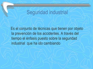 Seguridad industrial Es el conjunto de técnicas que tienen por objeto la prevención de los accidentes. A través del tiempo el énfasis puesto sobre la seguridad industrial  que ha ido cambiando 