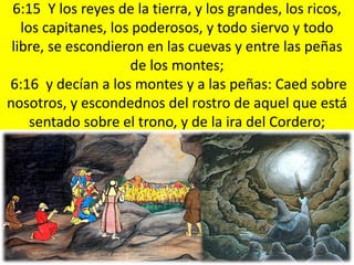 6:15 Y los reyes de la tierra, y los grandes, los ricos,
   los capitanes, los poderosos, y todo siervo y todo
 libre, se escondieron en las cuevas y entre las peñas
                     de los montes;
6:16 y decían a los montes y a las peñas: Caed sobre
nosotros, y escondednos del rostro de aquel que está
     sentado sobre el trono, y de la ira del Cordero;
 