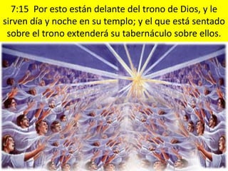 7:15 Por esto están delante del trono de Dios, y le
sirven día y noche en su templo; y el que está sentado
 sobre el trono extenderá su tabernáculo sobre ellos.
 