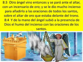 8:3 Otro ángel vino entonces y se paró ante el altar,
con un incensario de oro; y se le dio mucho incienso
  para añadirlo a las oraciones de todos los santos,
 sobre el altar de oro que estaba delante del trono.
 8:4 Y de la mano del ángel subió a la presencia de
 Dios el humo del incienso con las oraciones de los
                        santos.
 