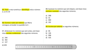 06. Escreva o valor por extenso que Maria
conseguiu arrecadar na questão na 2 .
07. Antecessor é o número que vem antes, com base
nisso escreva o antecessor dos seguintes números.
a) 244
b) 302
c) 157
d) 439
08. Sucessor é o número que vem depois, com base nisso
escreva o sucessor dos seguintes números.
a) 268
b) 55
c) 999
d) 101
09. Escreva por extenso os seguintes números:
a) 64
b) 126
c) 998
d) 535
05. Trace a reta numérica e identifique nela o número
2, 5, 8 e 10
 