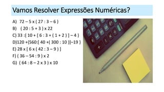 Vamos Resolver Expressões Numéricas?
A) 72 – 5 x ( 27 : 3 – 6 )
B) ( 20 : 5 + 3 ) x 22
C) 33 :{ 10 + [ 6 : 3 + ( 1 + 2 ) ] – 4 }
D)120 +{560:[ 40 +( 300 : 10 )]–19 }
E) 28 x [ 6 x ( 42 : 3 – 9 ) ]
F) ( 36 – 54 : 9 ) x 2
G) ( 64 : 8 – 2 x 3 ) x 10
 