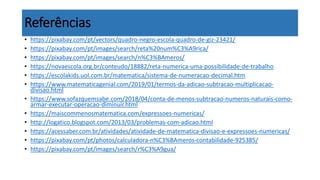 Referências
• https://pixabay.com/pt/vectors/quadro-negro-escola-quadro-de-giz-23421/
• https://pixabay.com/pt/images/search/reta%20num%C3%A9rica/
• https://pixabay.com/pt/images/search/n%C3%BAmeros/
• https://novaescola.org.br/conteudo/18882/reta-numerica-uma-possibilidade-de-trabalho
• https://escolakids.uol.com.br/matematica/sistema-de-numeracao-decimal.htm
• https://www.matematicagenial.com/2019/01/termos-da-adicao-subtracao-multiplicacao-
divisao.html
• https://www.sofazquemsabe.com/2018/04/conta-de-menos-subtracao-numeros-naturais-como-
armar-executar-operacao-diminuir.html
• https://maiscommenosmatematica.com/expressoes-numericas/
• http://logatico.blogspot.com/2013/03/problemas-com-adicao.html
• https://acessaber.com.br/atividades/atividade-de-matematica-divisao-e-expressoes-numericas/
• https://pixabay.com/pt/photos/calculadora-n%C3%BAmeros-contabilidade-925385/
• https://pixabay.com/pt/images/search/r%C3%A9gua/
 