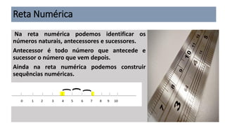 Reta Numérica
Na reta numérica podemos identificar os
números naturais, antecessores e sucessores.
Antecessor é todo número que antecede e
sucessor o número que vem depois.
Ainda na reta numérica podemos construir
sequências numéricas.
 