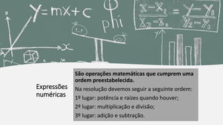 Expressões
numéricas
São operações matemáticas que cumprem uma
ordem preestabelecida.
Na resolução devemos seguir a seguinte ordem:
1º lugar: potência e raízes quando houver;
2º lugar: multiplicação e divisão;
3º lugar: adição e subtração.
 