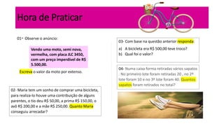 Hora de Praticar
01- Observe o anúncio:
Vendo uma moto, semi nova,
vermelha, com placa JLC 3450,
com um preço imperdível de R$
5.500,00.
Escreva o valor da moto por extenso.
02- Maria tem um sonho de comprar uma bicicleta,
para realiza-lo houve uma contribuição de alguns
parentes, o tio deu R$ 50,00, a prima R$ 150,00, o
avô R$ 200,00 e a mãe R$ 250,00. Quanto Maria
conseguiu arrecadar?
03- Com base na questão anterior responda:
a) A bicicleta era R$ 500,00 teve troco?
b) Qual foi o valor?
04- Numa caixa forma retiradas vários sapatos
. No primeiro lote foram retiradas 20 , no 2º
lote foram 10 e no 3º lote foram 40. Quantos
sapatos foram retirados no total?
 