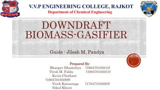 1
DOWNDRAFT
BIOMASS-GASIFIER
V.V.P ENGINEERING COLLEGE, RAJKOT
Department of Chemical Engineering
Prepared By:
Bhargav Dhameliya (160470105012)
Vivek M. Faldu (160470105013)
Kevin Chothani
(160470105009)
Vivek Kansaraga (170473105003)
Nikul Khunt
Guide : Jilesh M. Pandya
 