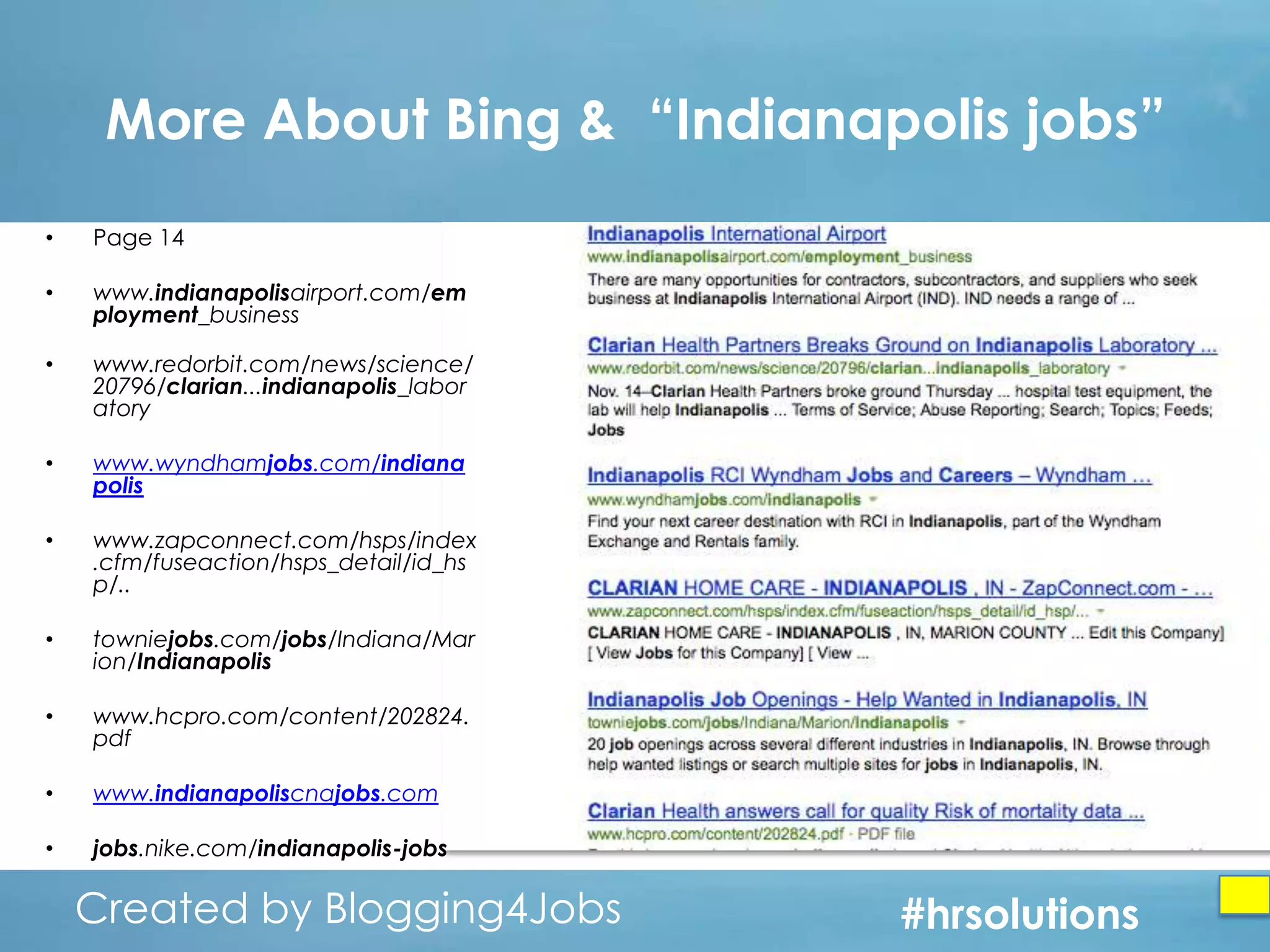More About Bing & “Indianapolis jobs”
•

Page 14

•

www.indianapolisairport.com/​em
ployment_​business

•

www.redorbit.com/news/science/
20796/​clarian...indianapolis_​labor
atory

•

www.wyndhamjobs.com/indiana
polis

•

www.zapconnect.com/hsps/index
.cfm/fuseaction/hsps_detail/id_hs
p/​..

•

towniejobs.com/​jobs/Indiana/Mar
ion/​Indianapolis

•

www.hcpro.com/content/202824.
pdf

•

www.indianapoliscnajobs.com

•

jobs.nike.com/indianapolis-jobs

Created by Blogging4Jobs
Created by Blogging4Jobs

#hrsolutions
#hrsolutions
#hrsolutions

 