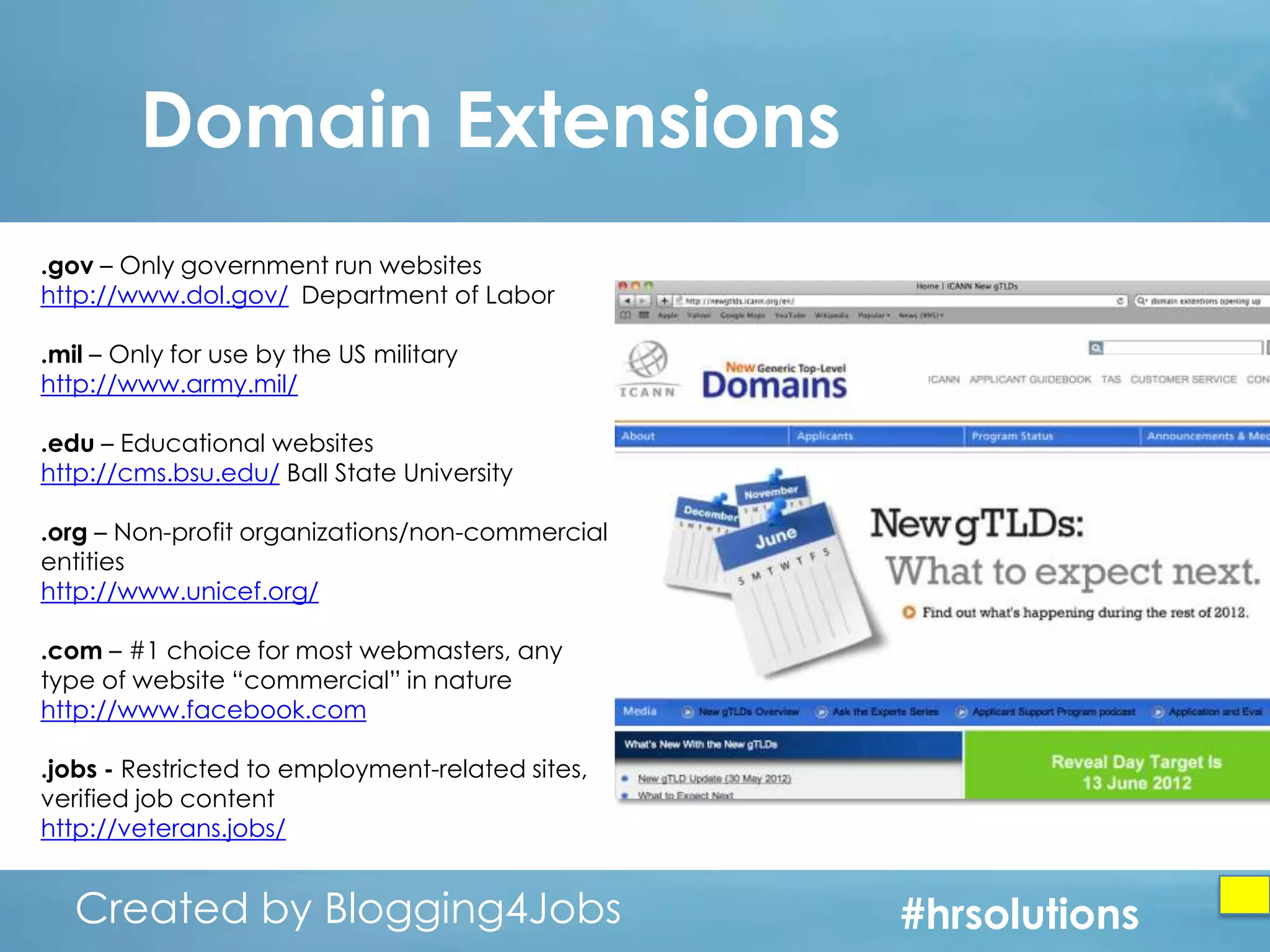 Domain Extensions
.gov – Only government run websites
http://www.dol.gov/ Department of Labor
.mil – Only for use by the US military
http://www.army.mil/
.edu – Educational websites
http://cms.bsu.edu/ Ball State University
.org – Non-profit organizations/non-commercial
entities
http://www.unicef.org/
.com – #1 choice for most webmasters, any
type of website “commercial” in nature
http://www.facebook.com
.jobs - Restricted to employment-related sites,
verified job content
http://veterans.jobs/

Created by Blogging4Jobs
Created by Blogging4Jobs

#hrsolutions
#hrsolutions
#hrsolutions

 