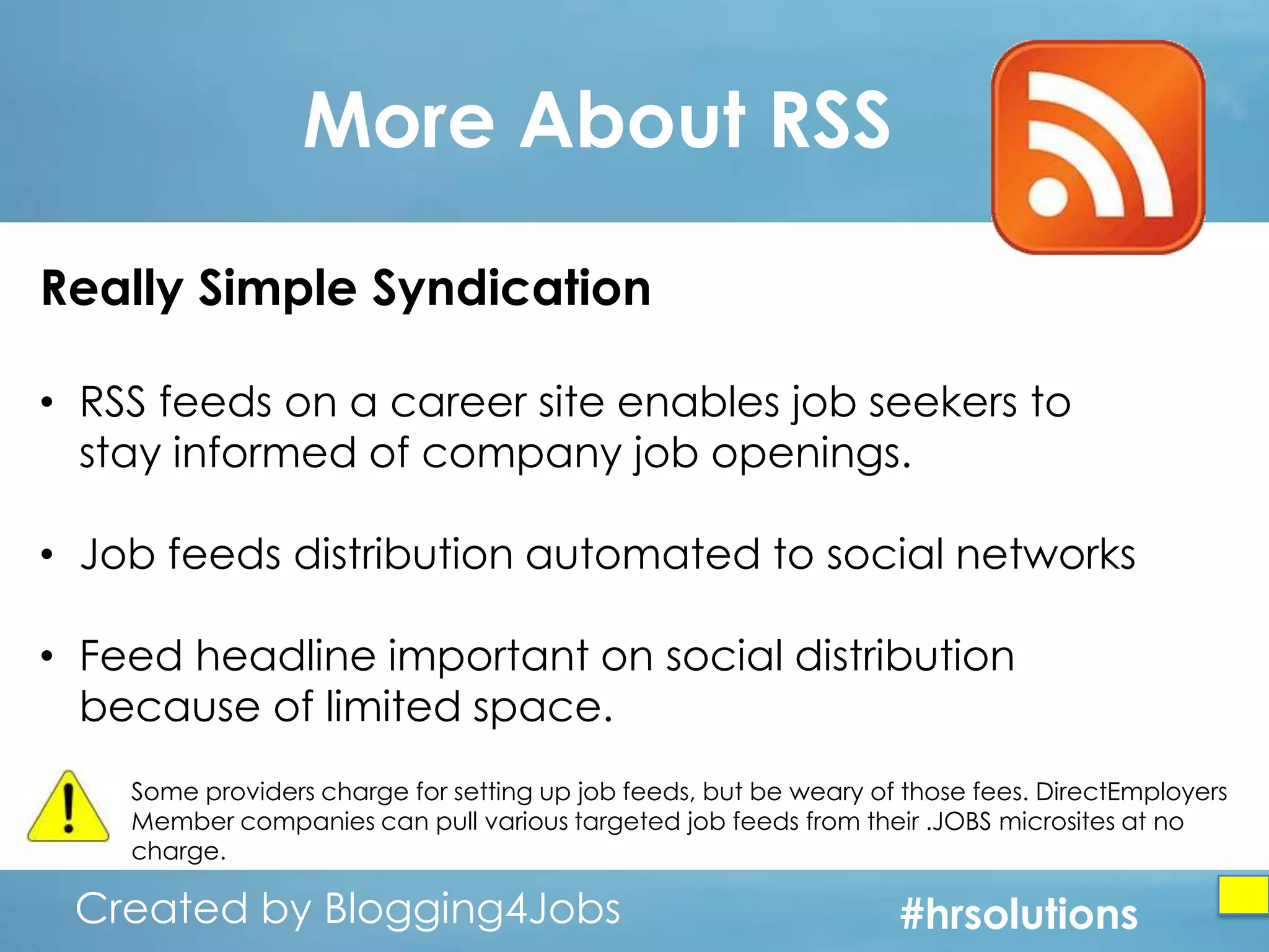 More About RSS
Really Simple Syndication
• RSS feeds on a career site enables job seekers to
stay informed of company job openings.
• Job feeds distribution automated to social networks
• Feed headline important on social distribution
because of limited space.
Some providers charge for setting up job feeds, but be weary of those fees. DirectEmployers
Member companies can pull various targeted job feeds from their .JOBS microsites at no
charge.

Created by Blogging4Jobs
Created by Blogging4Jobs

#hrsolutions
#hrsolutions
#hrsolutions

 