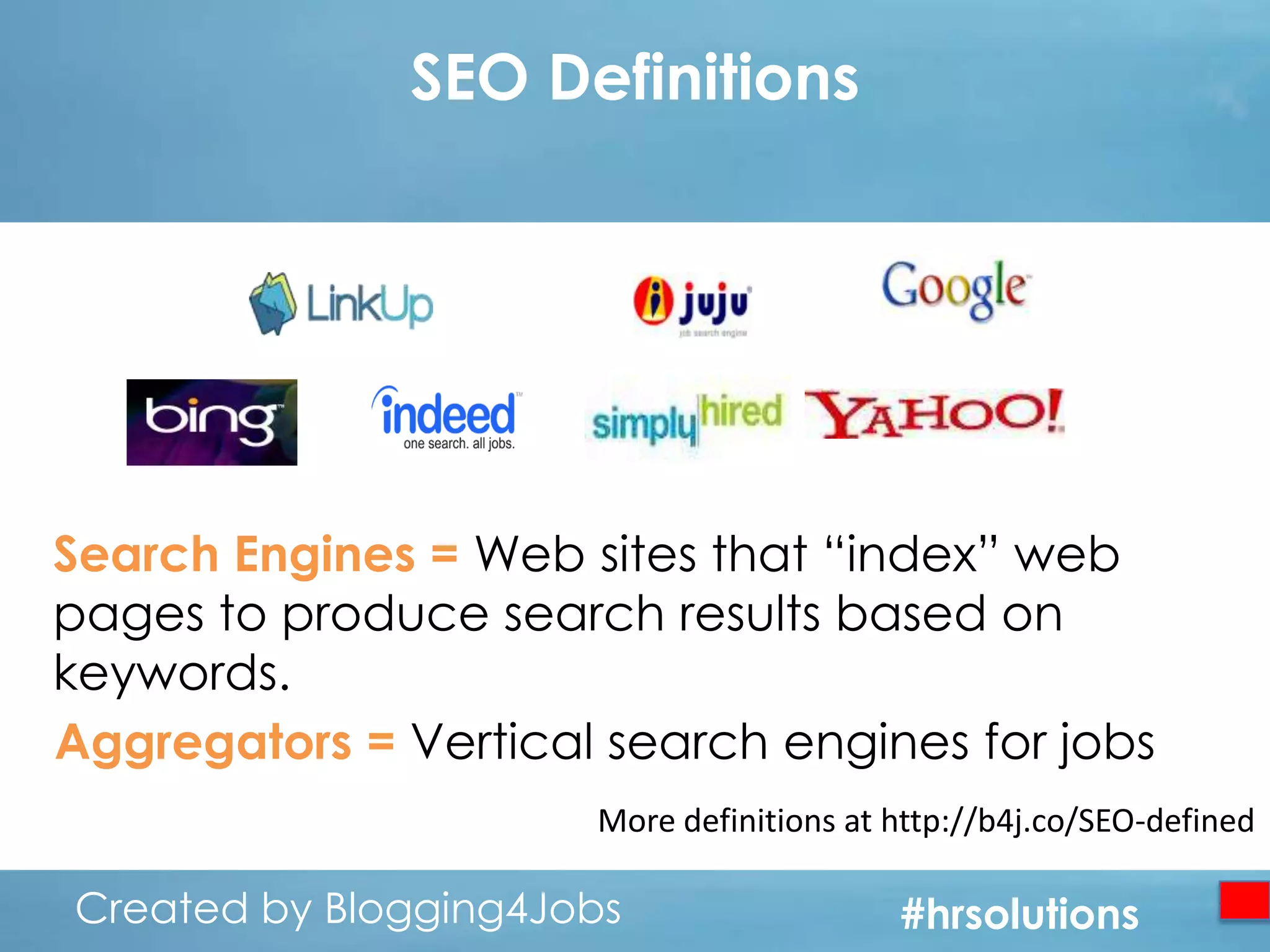 SEO Definitions

Search Engines = Web sites that “index” web
pages to produce search results based on
keywords.
Aggregators = Vertical search engines for jobs
More definitions at http://b4j.co/SEO-defined

Created by Blogging4Jobs
Created by Blogging4Jobs

#hrsolutions
#hrsolutions
#hrsolutions

 