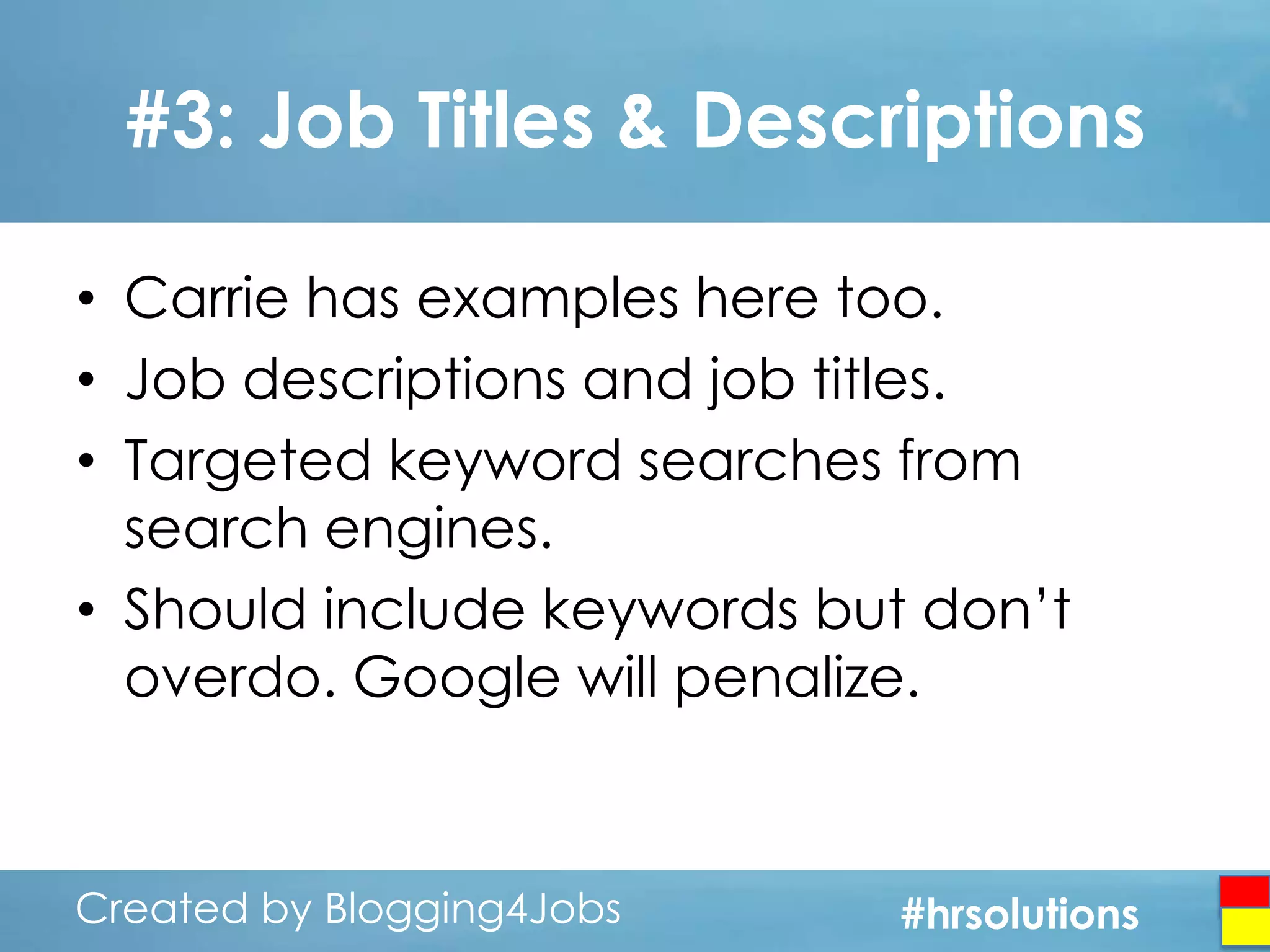 #3: Job Titles & Descriptions
• Carrie has examples here too.
• Job descriptions and job titles.
• Targeted keyword searches from
search engines.
• Should include keywords but don’t
overdo. Google will penalize.

Created by Blogging4Jobs
Created by Blogging4Jobs

#hrsolutions
#hrsolutions
#hrsolutions

 