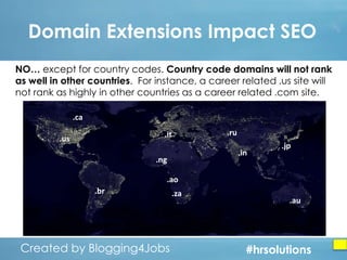 Domain Extensions Impact SEO
NO… except for country codes. Country code domains will not rank
as well in other countries. For instance, a career related .us site will
not rank as highly in other countries as a career related .com site.
.ca
.it

.us

.ru
.in

.ng

.jp

.ao

.br

Created by Blogging4Jobs
Created by Blogging4Jobs

.za

.au

#hrsolutions
#hrsolutions
#hrsolutions

 