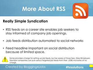 More About RSS
Really Simple Syndication
• RSS feeds on a career site enables job seekers to
stay informed of company job openings.
• Job feeds distribution automated to social networks
• Feed headline important on social distribution
because of limited space.
Some providers charge for setting up job feeds, but be weary of those fees. DirectEmployers
Member companies can pull various targeted job feeds from their .JOBS microsites at no
charge.

Created by Blogging4Jobs
Created by Blogging4Jobs

#hrsolutions
#hrsolutions
#hrsolutions

 