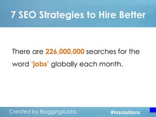 7 SEO Strategies to Hire Better

There are 226,000,000 searches for the
word „jobs‟ globally each month.

Created by Blogging4Jobs
Created by Blogging4Jobs

#hrsolutions
#hrsolutions
#hrsolutions

 