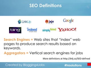 SEO Definitions

Search Engines = Web sites that “index” web
pages to produce search results based on
keywords.
Aggregators = Vertical search engines for jobs
More definitions at http://b4j.co/SEO-defined

Created by Blogging4Jobs
Created by Blogging4Jobs

#hrsolutions
#hrsolutions
#hrsolutions

 