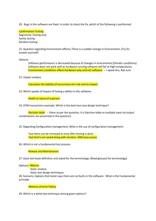 20. Bugs in the software are fixed. In order to check the fix, which of the following is performed:
Confirmation Testing
Regression Testing only
Sanity testing
Random testing
21. Question regarding Environment effects; There is a sudden change in Environment, (Try for
answer yourself)
Options:
Software performance is decreased because of changes in environment (Climatic conditions)
Software does not work well as hardware running software will fail at high temperatures
Environment conditions effect Hardware only and not software -- I opted this, Not sure
22. Impact analysis
Calculates the liability of occurrence of a risk and its impact
23. Which speaks of Impact of having a defect in the software:
Death or injury of a person
24. ATM transactions example. Which is the best test case design technique?
Decision table -- (Here as per the question, it is Decision table as multiple input nd output
combinations are presented in the question)
25. Regarding Configuration management, What is the use of configuration management:
Test items can be removed at once after testing is done
Test item’s are saved along with versions AND easy access
26. Which is not a fundamental test process:
Release and Maintenance
27. Gave text book definition and asked for the terminology: (Read glossary for terminology)
Options: Metrics
Static analysis
Static test design techniques
28. Scenario, Explains that tester says there are no faults in the software: What is the Fundamental
principle.
Absence of error fallacy
29. Which is a white box technique among given options?

 