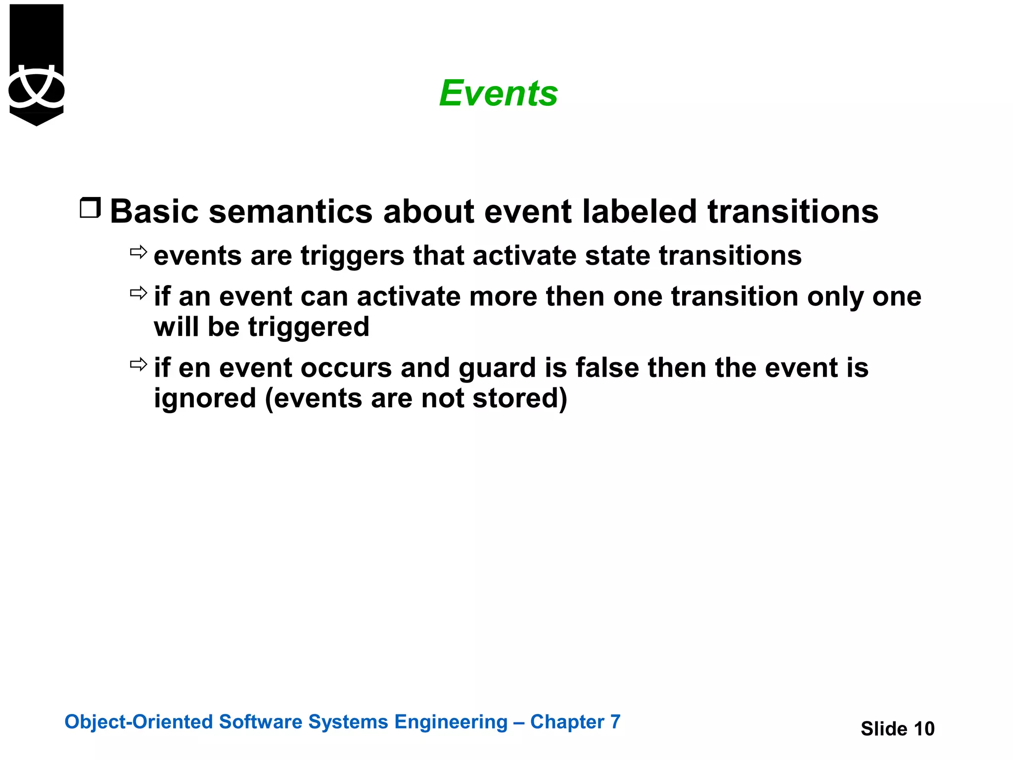 Events


  Basic semantics about event labeled transitions
     events are triggers that activate state transitions
     if an event can activate more then one transition only one
      will be triggered
     if en event occurs and guard is false then the event is
      ignored (events are not stored)




Object-Oriented Software Systems Engineering – Chapter 7   Slide 10
 