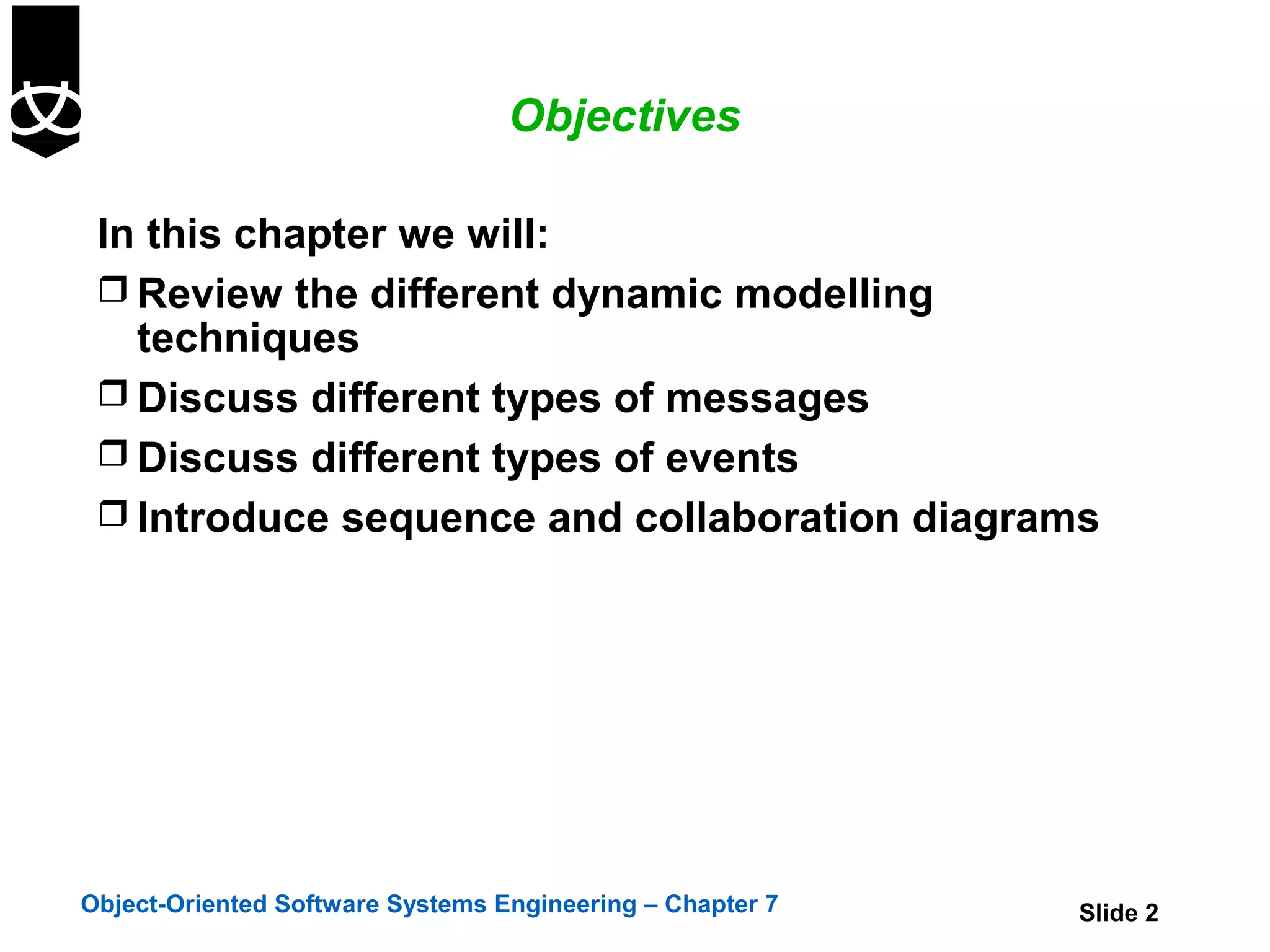 Objectives

 In this chapter we will:
  Review the different dynamic modelling
   techniques
  Discuss different types of messages
  Discuss different types of events
  Introduce sequence and collaboration diagrams




Object-Oriented Software Systems Engineering – Chapter 7   Slide 2
 