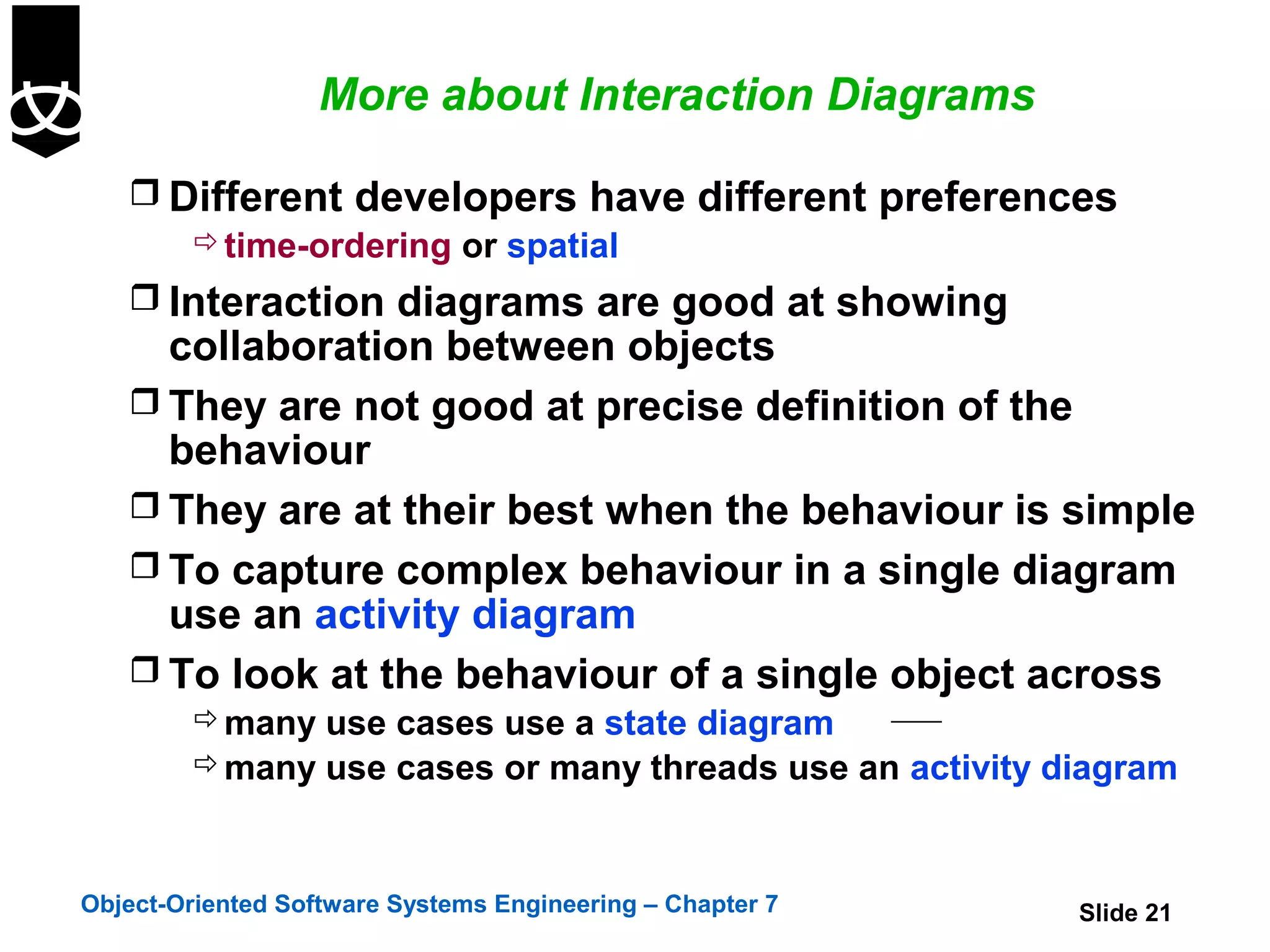 More about Interaction Diagrams

    Different developers have different preferences
       time-ordering or spatial
    Interaction diagrams are good at showing
     collaboration between objects
    They are not good at precise definition of the
     behaviour
    They are at their best when the behaviour is simple
    To capture complex behaviour in a single diagram
     use an activity diagram
    To look at the behaviour of a single object across
         many use cases use a state diagram
         many use cases or many threads use an activity diagram



Object-Oriented Software Systems Engineering – Chapter 7   Slide 21
 