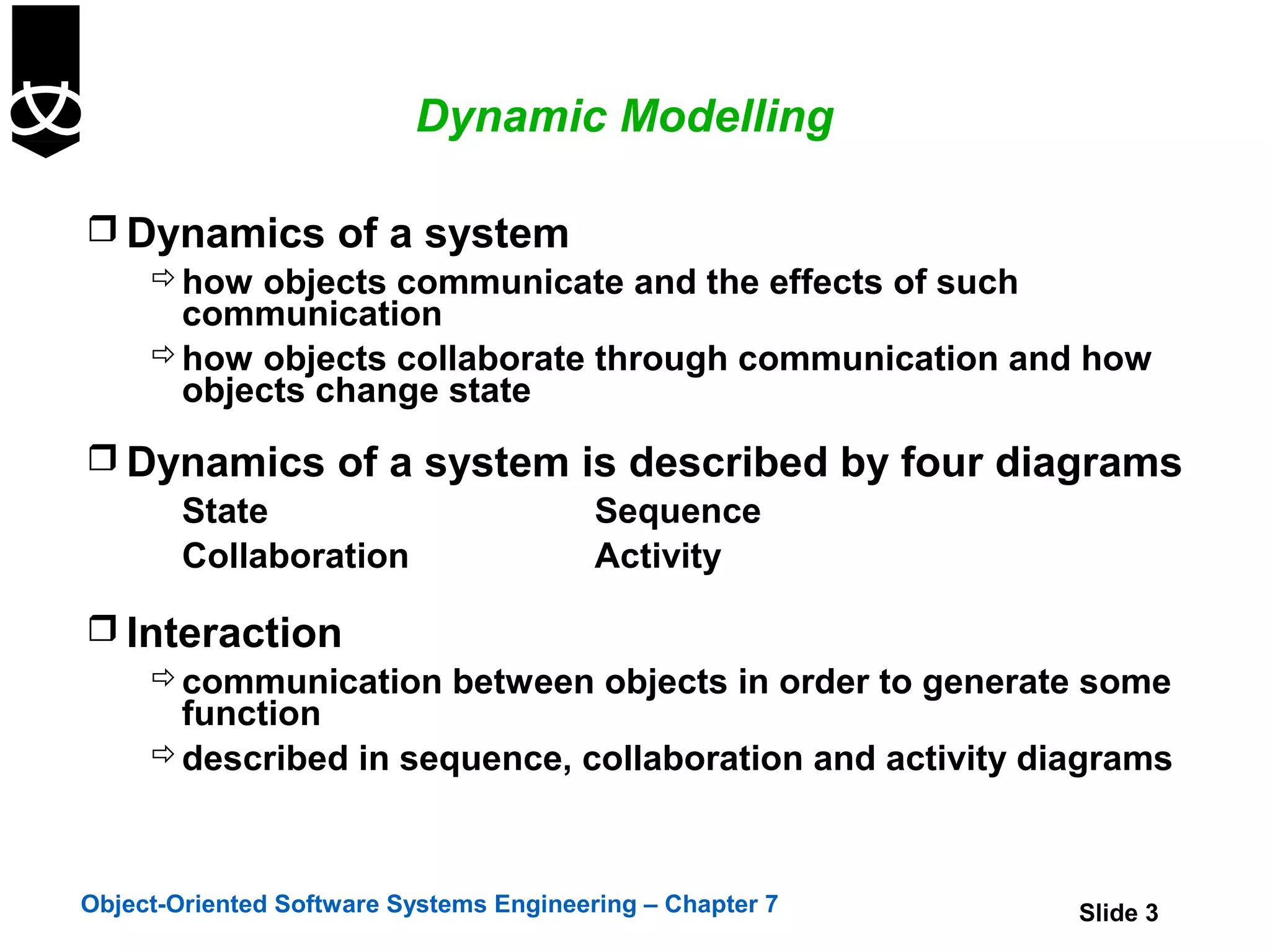Dynamic Modelling

 Dynamics of a system
    how objects communicate and the effects of such
     communication
    how objects collaborate through communication and how
     objects change state
 Dynamics of a system is described by four diagrams
    State               Sequence
    Collaboration       Activity

 Interaction
    communication between objects in order to generate some
     function
    described in sequence, collaboration and activity diagrams



Object-Oriented Software Systems Engineering – Chapter 7   Slide 3
 