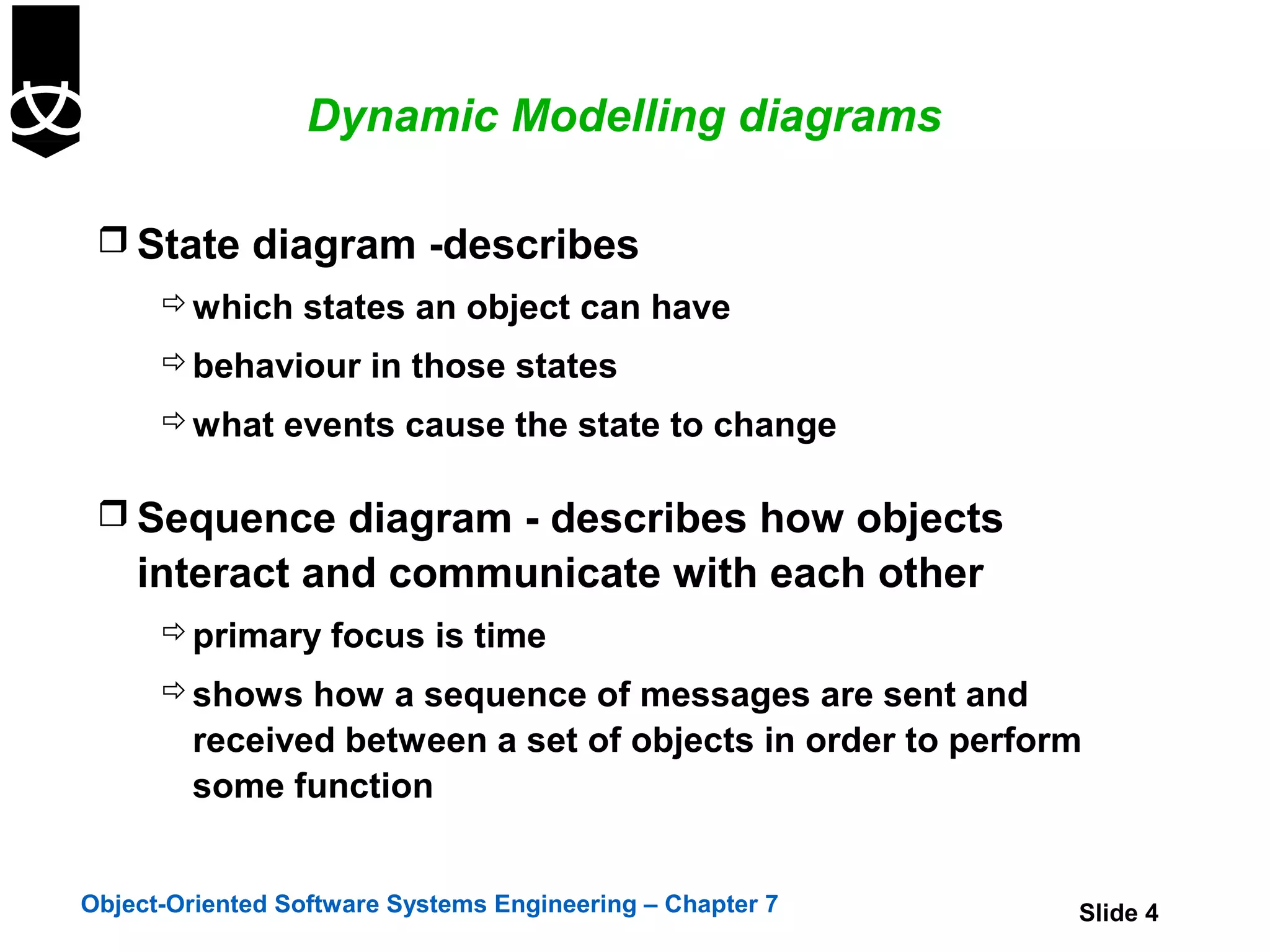 Dynamic Modelling diagrams

  State diagram -describes
       which states an object can have
       behaviour in those states
       what events cause the state to change


  Sequence diagram - describes how objects
    interact and communicate with each other
       primary focus is time
       shows how a sequence of messages are sent and
        received between a set of objects in order to perform
        some function


Object-Oriented Software Systems Engineering – Chapter 7    Slide 4
 