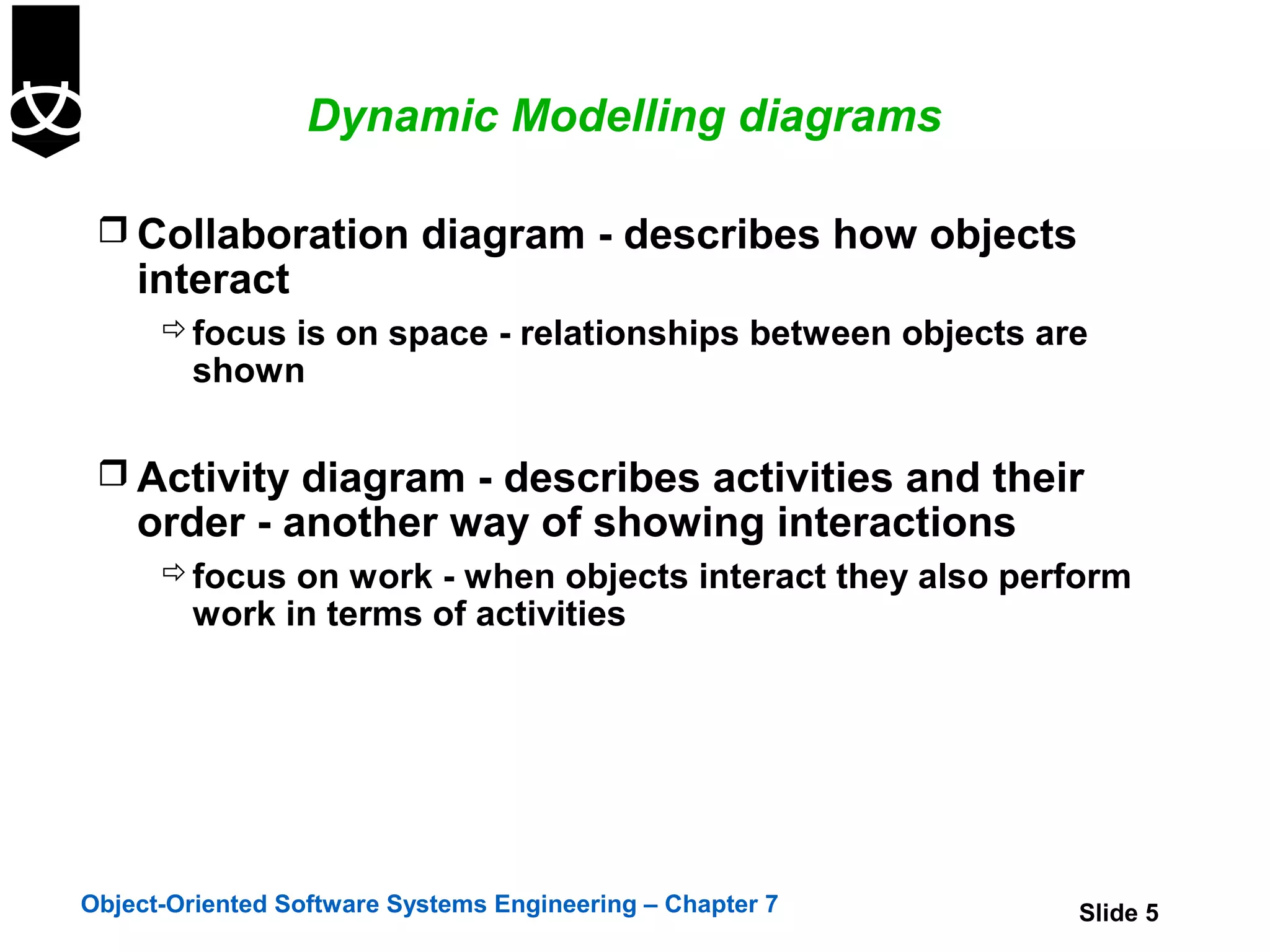 Dynamic Modelling diagrams

  Collaboration diagram - describes how objects
    interact
       focus is on space - relationships between objects are
        shown

  Activity diagram - describes activities and their
    order - another way of showing interactions
       focus on work - when objects interact they also perform
        work in terms of activities




Object-Oriented Software Systems Engineering – Chapter 7    Slide 5
 